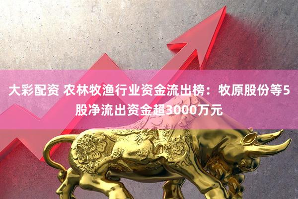 大彩配资 农林牧渔行业资金流出榜：牧原股份等5股净流出资金超3000万元