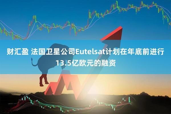 财汇盈 法国卫星公司Eutelsat计划在年底前进行13.5亿欧元的融资