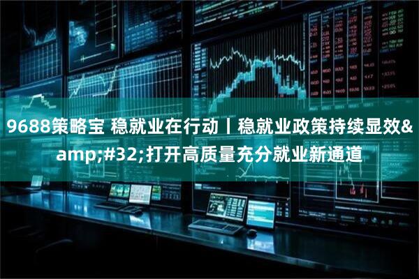 9688策略宝 稳就业在行动丨稳就业政策持续显效 打开高质量充分就业新通道