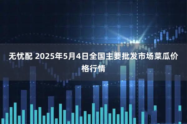 无忧配 2025年5月4日全国主要批发市场菜瓜价格行情