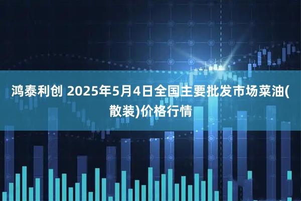 鸿泰利创 2025年5月4日全国主要批发市场菜油(散装)价格行情