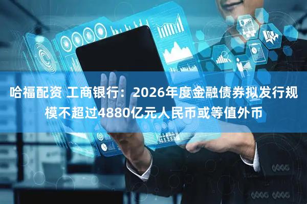 哈福配资 工商银行：2026年度金融债券拟发行规模不超过4880亿元人民币或等值外币