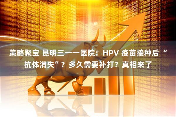策略聚宝 昆明三一一医院：HPV 疫苗接种后 “抗体消失”？多久需要补打？真相来了