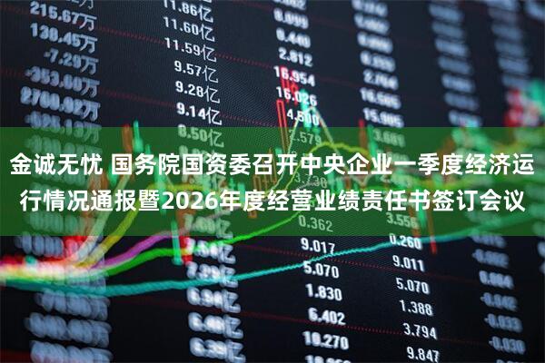 金诚无忧 国务院国资委召开中央企业一季度经济运行情况通报暨2026年度经营业绩责任书签订会议